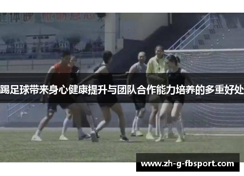 踢足球带来身心健康提升与团队合作能力培养的多重好处