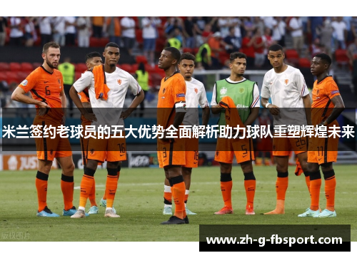 米兰签约老球员的五大优势全面解析助力球队重塑辉煌未来