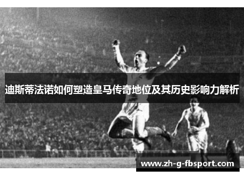 迪斯蒂法诺如何塑造皇马传奇地位及其历史影响力解析