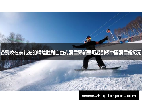 谷爱凌在崇礼站的辉煌胜利自由式滑雪界新星崛起引领中国滑雪新纪元