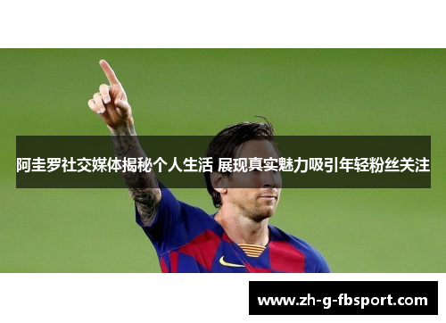 阿圭罗社交媒体揭秘个人生活 展现真实魅力吸引年轻粉丝关注