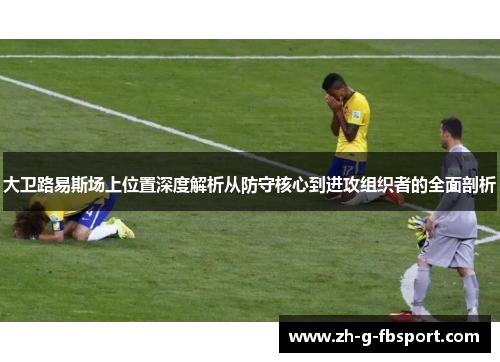 大卫路易斯场上位置深度解析从防守核心到进攻组织者的全面剖析
