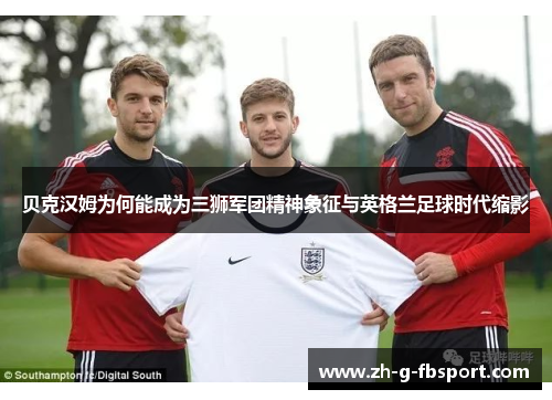 贝克汉姆为何能成为三狮军团精神象征与英格兰足球时代缩影