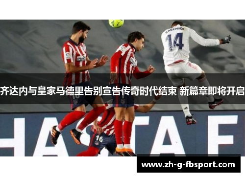 齐达内与皇家马德里告别宣告传奇时代结束 新篇章即将开启