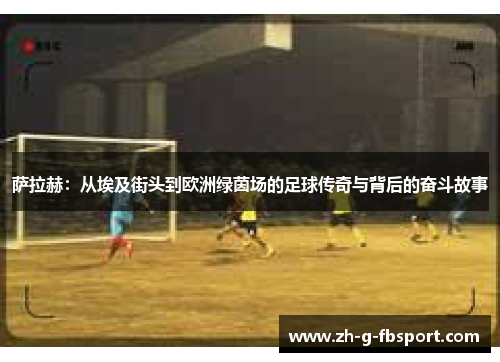 萨拉赫：从埃及街头到欧洲绿茵场的足球传奇与背后的奋斗故事